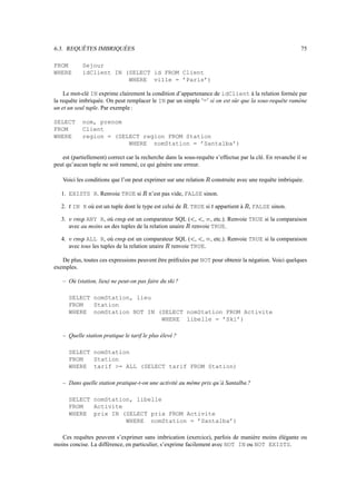 6.3. REQUÊTES IMBRIQUÉES                                                                                                      75

FROM               Sejour
WHERE              idClient IN (SELECT id FROM Client
                                WHERE ville = ’Paris’)

    Le mot-clé IN exprime clairement la condition d’appartenance de idClient à la relation formée par
la requête imbriquée. On peut remplacer le IN par un simple ’=’ si on est sûr que la sous-requête ramène
un et un seul tuple. Par exemple :

SELECT             nom, prenom
FROM               Client
WHERE              region = (SELECT region FROM Station
                                WHERE nomStation = ’Santalba’)

   est (partiellement) correct car la recherche dans la sous-requête s’effectue par la clé. En revanche il se
peut qu’aucun tuple ne soit ramené, ce qui génère une erreur.

   Voici les conditions que l’on peut exprimer sur une relation                          construite avec une requête imbriquée.

   1. EXISTS R. Renvoie TRUE si             n’est pas vide, FALSE sinon.

   2.   É
            IN R où est un tuple dont le type est celui de          . TRUE si appartient à
                                                                                      É
                                                                                                          , FALSE sinon.

   3.    ‰Ó
        ö Ò
               ANY R, où
               ê
                              ö
                                est un comparateur SQL ( , , , etc.). Renvoie TRUE si la comparaison
                                ‰Ò
                                     ê                                   
                                                                                  

        avec au moins un des tuples de la relation unaire renvoie TRUE.
                                                                 

   4.    ‰Ó
        ö Ò
               ALL R, où
               ê
                              ö ‰Ò
                                  est un comparateur SQL ( , , , etc.). Renvoie TRUE si la comparaison
                                     ê                                          

        avec tous les tuples de la relation unaire renvoie TRUE.
                                                   

   De plus, toutes ces expressions peuvent être préﬁxées par NOT pour obtenir la négation. Voici quelques
exemples.

   – Où (station, lieu) ne peut-on pas faire du ski ?

        SELECT nomStation, lieu
        FROM   Station
        WHERE nomStation NOT IN (SELECT nomStation FROM Activite
                                 WHERE libelle = ’Ski’)

   – Quelle station pratique le tarif le plus élevé ?

        SELECT nomStation
        FROM   Station
        WHERE tarif = ALL (SELECT tarif FROM Station)

   – Dans quelle station pratique-t-on une activité au même prix qu’à Santalba ?

        SELECT nomStation, libelle
        FROM   Activite
        WHERE prix IN (SELECT prix FROM Activite
                        WHERE nomStation = ’Santalba’)

   Ces requêtes peuvent s’exprimer sans imbrication (exercice), parfois de manière moins élégante ou
moins concise. La différence, en particulier, s’exprime facilement avec NOT IN ou NOT EXISTS.
 