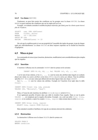 78                                                                     CHAPITRE 6. LE LANGAGE SQL

6.4.3     La clause HAVING
    Finalement, on peut faire porter des conditions sur les groupes avec la clause HAVING. La clause
WHERE ne peut exprimer des conditions que sur les tuples pris un à un.
    Exemple : on souhaite consulter le nombre de places reservées, par client, pour les clients ayant réservé
plus de 10 places.

SELECT        nom, SUM (nbPlaces)
FROM          Client, Sejour
WHERE         id = idClient
GROUP BY      nom
HAVING        SUM(nbPlaces) = 10

    On voit que la condition porte ici sur une propriété de l’ensemble des tuples du groupe, et pas de chaque
tuple pris individuellement. La clause HAVING est donc toujours exprimée sur le résultat de fonctions
d’agrégation.


6.5      Mises-à-jour
   Les commandes de mise-à-jour (insertion, destruction, modiﬁcation) sont considérablement plus simples
que les requêtes.


6.5.1     Insertion
     L’insertion s’effectue avec la commande INSERT dont la syntaxe est la suivante :

              INSERT INTO R( A1, A2, ... An) VALUES (v1, v2, ... vn)

    R est le nom d’une relation, et les A1, ... An sont les noms des attributs dans lequels on souhaite
placer une valeur. Les autres attributs seront donc à NULL (ou à la valeur par défaut). Tous les attributs
spéciﬁés NOT NULL (et sans valeur par défaut) doivent donc ﬁgurer dans une clause INSERT.
    Les v1, ... vn sont les valeurs des attributs. Exemple de l’insertion d’un tuple dans la table
Client.

INSERT INTO Client (id, nom, prenom)
VALUES (40, ’Moriarty’, ’Dean’)

   Donc, à l’issue de cette insertion, les attributs ville et region seront à NULL.
   Il est également possible d’insérer dans une table le résultat d’une requête. Dans ce cas la partie
VALUES ... est remplacée par la requête elle-même. Exemple : on a créé une table Sites (lieu,
region) et on souhaite y copier les couples (lieu, region) déjà existant dans la table Station.

INSERT INTO Sites (lieu, region)
  SELECT lieu, region FROM Station

     Bien entendu le nombre d’attributs et le type de ces derniers doivent être cohérents.


6.5.2     Destruction
     La destruction s’effectue avec la clause DELETE dont la syntaxe est :

DELETE FROM R
WHERE condition
 