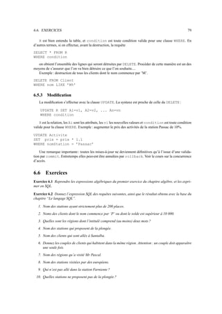 6.6. EXERCICES                                                                                              79

   R est bien entendu la table, et condition est toute condition valide pour une clause WHERE. En
d’autres termes, si on effectue, avant la destruction, la requête
SELECT * FROM R
WHERE condition
  on obtient l’ensemble des lignes qui seront détruites par DELETE. Procéder de cette manière est un des
moyens de s’assurer que l’on va bien détruire ce que l’on souhaite....
  Exemple : destruction de tous les clients dont le nom commence par ’M’.
DELETE FROM Client
WHERE nom LIKE ’M%’

6.5.3    Modiﬁcation
   La modiﬁcation s’effectue avec la clause UPDATE. La syntaxe est proche de celle du DELETE :

    UPDATE R SET A1=v1, A2=v2, ... An=vn
    WHERE condition

    R est la relation, les Ai sont les attributs, les vi les nouvelles valeurs et condition est toute condition
valide pour la clause WHERE. Exemple : augmenter le prix des activités de la station Passac de 10%.

UPDATE Activite
SET prix = prix * 1.1
WHERE nomStation = ’Passac’

    Une remarque importante : toutes les mises-à-jour ne deviennent déﬁnitives qu’à l’issue d’une valida-
tion par commit. Entretemps elles peuvent être annulées par rollback. Voir le cours sur la concurrence
d’accès.


6.6     Exercices
Exercice 6.1 Reprendre les expressions algébriques du premier exercice du chapitre algèbre, et les expri-
mer en SQL.

Exercice 6.2 Donnez l’expression SQL des requêtes suivantes, ainsi que le résultat obtenu avec la base du
chapitre “Le langage SQL”.

   1. Nom des stations ayant strictement plus de 200 places.
   2. Noms des clients dont le nom commence par ’P’ ou dont le solde est supérieur à 10 000.
   3. Quelles sont les régions dont l’intitulé comprend (au moins) deux mots ?
   4. Nom des stations qui proposent de la plongée.
   5. Nom des clients qui sont allés à Santalba.
   6. Donnez les couples de clients qui habitent dans la même région. Attention : un couple doit apparaître
      une seule fois.
   7. Nom des régions qu’a visité Mr Pascal.
   8. Nom des stations visitées par des européens.
   9. Qui n’est pas allé dans la station Farniente ?
 10. Quelles stations ne proposent pas de la plongée ?
 