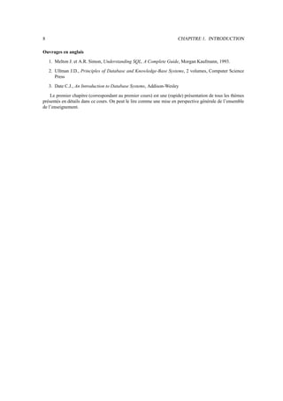 8                                                                     CHAPITRE 1. INTRODUCTION

Ouvrages en anglais
    1. Melton J. et A.R. Simon, Understanding SQL, A Complete Guide, Morgan Kaufmann, 1993.
    2. Ullman J.D., Principles of Database and Knowledge-Base Systems, 2 volumes, Computer Science
       Press
    3. Date C.J., An Introduction to Database Systems, Addison-Wesley
    Le premier chapitre (correspondant au premier cours) est une (rapide) présentation de tous les thèmes
présentés en détails dans ce cours. On peut le lire comme une mise en perspective générale de l’ensemble
de l’enseignement.
 