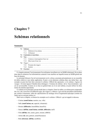 81




Chapitre 7

Schémas relationnels

Sommaire
             7.1   Schémas . . . . . . . . . . . . . . . . . .          .   .   .    .   .   .        .   .        .   .   .   .    .        .        .   .   .        .   .   .   .   .   .        .   82
                   7.1.1 Déﬁnition d‘un schéma . . . . . .              .   .   .    .   .   .        .   .        .   .   .   .    .        .        .   .   .        .   .   .   .   .   .        .   82
                   7.1.2 Utilisateurs . . . . . . . . . . . .           .   .   .    .   .   .        .   .        .   .   .   .    .        .        .   .   .        .   .   .   .   .   .        .   82
             7.2   Contraintes et assertions . . . . . . . . .          .   .   .    .   .   .        .   .        .   .   .   .    .        .        .   .   .        .   .   .   .   .   .        .   83
             7.3   Vues . . . . . . . . . . . . . . . . . . . .         .   .   .    .   .   .        .   .        .   .   .   .    .        .        .   .   .        .   .   .   .   .   .        .   85
                   7.3.1 Création et interrogation d’une vue            .   .   .    .   .   .        .   .        .   .   .   .    .        .        .   .   .        .   .   .   .   .   .        .   85
                   7.3.2 Mise à jour d’une vue . . . . . . .            .   .   .    .   .   .        .   .        .   .   .   .    .        .        .   .   .        .   .   .   .   .   .        .   86
             7.4   Triggers . . . . . . . . . . . . . . . . . .         .   .   .    .   .   .        .   .        .   .   .   .    .        .        .   .   .        .   .   .   .   .   .        .   87
                   7.4.1 Principes des triggers . . . . . . .           .   .   .    .   .   .        .   .        .   .   .   .    .        .        .   .   .        .   .   .   .   .   .        .   87
                   7.4.2 Syntaxe . . . . . . . . . . . . . .            .   .   .    .   .   .        .   .        .   .   .   .    .        .        .   .   .        .   .   .   .   .   .        .   88
             7.5   Exercices . . . . . . . . . . . . . . . . .          .   .   .    .   .   .        .   .        .   .   .   .    .        .        .   .   .        .   .   .   .   .   .        .   89

    Ce chapitre présente l’environnement d‘un utilisateur travaillant avec un SGBD relationnel. On se place
donc dans la situation d’un informaticien connecté à une machine sur laquelle tourne un SGBD gérant une
base de données.
    Le principal élément d’un tel environnement est le schéma consistant principalement en un ensemble
de tables relatives à une même application. Il peut y avoir plusieurs schémas dans une même base : par
exemple on peut très bien faire coexister le schéma Ofﬁciel des spectacles et le schéma Agence de
                                                                   11                                                                            22                                            11
voyage . En toute rigueur il faudrait donc distinguer l’instance de schéma de la base de données qui
        22                                                    11                                                                        22                        11                                         22
est un sur-ensemble. Comme on se situe en général dans un et un seul schéma, on peut utiliser les deux
termes de manière équivalente.
    Le schéma est le principal concept étudié dans ce chapitre. Outre les tables, un schéma peut comprendre
des vues, des contraintes de différents types, des triggers ( reﬂexes ) qui sont des procédures déclenchées
                                                                                11                            22
par certains évènements, enﬁn des spéciﬁcations de stockage et/ou d’organisation physique (comme les
index) qui ne sont pas traitées ici.
    Dans tout ce chapitre, on basera les exemples sur le schéma Ofﬁciel qui est rappelé ci-dessous.
                                                                                                 11                            22

   – Cinéma (nomCinéma, numéro, rue, ville)
   – Salle (nomCinéma, no, capacité, climatisée)
   – Horaire (idHoraire, heureDébut, heureFin)
   – Séance (idFilm, nomCinéma, noSalle, idHoraire, tarif)
   – Film (idFilm, titre, année, genre, résumé, idMES)
   – Artiste (id, nom, prénom, annéeNaissance)
   – Rôle (idActeur, idFilm, nomRôle)
 