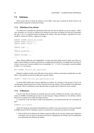 82                                                           CHAPITRE 7. SCHÉMAS RELATIONNELS

7.1       Schémas
   Cette section décrit la notion de schéma au sens SQL2, ainsi que le système de droits d’accès à un
schéma destiné à garantir la sécurité de la base.

7.1.1     Déﬁnition d‘un schéma
    Un schéma est l’ensemble des déclarations décrivant une base de données au niveau logique : tables,
vues, domaines, etc. On crée un schéma en lui donnant un nom puis en donnant les listes des commandes
(de type CREATE en général) créant les éléments du schéma. Voici par exemple le squelette de la com-
mande de création du schéma Agence de voyage .
                                11                   22

CREATE      SCHEMA agence_de_voyage
CREATE      TABLE Station (...
CREATE      TABLE Client (...
...
CREATE      VIEW ....
...
CREATE      ASSERTION ...
...
CREATE      TRIGGER ...
...

     Deux schémas différents sont indépendants : on peut créer deux tables ayant le même nom. Bien en-
tendu on peut modiﬁer un schéma en ajoutant ou en supprimant des éléments. La modiﬁcation a lieu dans le
schéma courant que l’on peut modiﬁer avec la commande SET SCHEMA. Par exemple, avant de modiﬁer
la table FILM, on exécute :

SET SCHEMA officiel_des_spectacles

  Quand on souhaite accéder à une table qui n’est pas dans le schéma courant (par exemple dans un ordre
SQL), il faut préﬁxer le nom de la table par le nom du schéma.

SELECT * FROM officiel_des_spectacles.film

    La norme SQL2 déﬁnit deux niveaux supérieurs au schéma : les catalogues et les groupes (cluster). Ils
correspondent respectivement aux niveaux d’unicité de nom de schéma, et d’accessibilité à une table dans
une requête. Donc un utilisateur ne peut spéciﬁer dans sa requête que les tables du cluster courant.

7.1.2     Utilisateurs
    L’accès à une base de données est restreint, pour des raisons évidentes de sécurité, à des utilisateurs
connus du SGBD et identiﬁés par un nom et un mot de passe. Chaque utilisateur se voit attribuer certains
droits sur les schémas et les tables de chaque schéma.
    La connexion se fait soit dans le cadre d’un programme, soit interactivement par une commande du
type :

CONNECT utilisateur

    Suivie de l’entrée du mot de passe demandée par le système. Une session est alors ouverte pour laquelle
le SGBD connaît l’ID de l’utilisateur courant. Les droits de cet utilisateur sont alors les suivants :

     1. Tous les droits sur les éléments du schéma comme les tables ou les vues des schémas que l’utilisateur
        a lui-même créé. Ces droits concernent aussi bien la manipulation des données que la modiﬁcation
        ou la destruction des éléments du schéma.
 