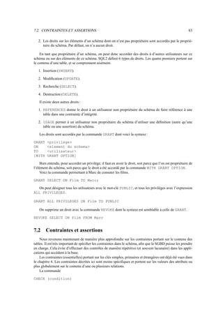 7.2. CONTRAINTES ET ASSERTIONS                                                                               83

   2. Les droits sur les éléments d’un schéma dont on n’est pas propriétaire sont accordés par le proprié-
      taire du schéma. Par défaut, on n’a aucun droit.

    En tant que propriétaire d’un schéma, on peut donc accorder des droits à d’autres utilisateurs sur ce
schéma ou sur des éléments de ce schéma. SQL2 déﬁnit 6 types de droits. Les quatre premiers portent sur
le contenu d’une table, et se comprennent aisément.

   1. Insertion (INSERT).

   2. Modiﬁcation (UPDATE).

   3. Recherche (SELECT).

   4. Destruction (DELETE).

   Il existe deux autres droits :

   1. REFERENCES donne le droit à un utilisateur non propriétaire du schéma de faire référence à une
      table dans une contrainte d’intégrité.

   2. USAGE permet à un utilisateur non propriétaire du schéma d’utiliser une déﬁnition (autre qu’une
      table ou une assertion) du schéma.

   Les droits sont accordés par la commande GRANT dont voici la syntaxe :

GRANT    privilege
ON       element du schema
TO       utilisateur
[WITH    GRANT OPTION]

    Bien entendu, pour accorder un privilège, il faut en avoir le droit, soit parce que l’on est propriétaire de
l’élément du schéma, soit parce que le droit a été accordé par la commande WITH GRANT OPTION.
    Voici la commande permettant à Marc de consuter les ﬁlms.

GRANT SELECT ON Film TO Marc;

   On peut désigner tous les utilisateurs avec le mot-clé PUBLIC, et tous les privilèges avec l’expression
ALL PRIVILEGES.

GRANT ALL PRIVILEGES ON Film TO PUBLIC

   On supprime un droit avec la commande REVOKE dont la syntaxe est semblable à celle de GRANT.

REVOKE SELECT ON Film FROM Marc


7.2     Contraintes et assertions
    Nous revenons maintenant de manière plus approfondie sur les contraintes portant sur le contenu des
tables. Il est très important de spéciﬁer les contraintes dans le schéma, aﬁn que le SGBD puisse les prendre
en charge. Cela évite d’effectuer des contrôles de manière répétitive (et souvent lacunaire) dans les appli-
cations qui accèdent à la base.
    Les contraintes (essentielles) portant sur les clés simples, primaires et étrangères ont déjà été vues dans
le chapitre 4. Les contraintes décrites ici sont moins spéciﬁques et portent sur les valeurs des attributs ou
plus globalement sur le contenu d’une ou plusieurs relations.
    La commande

CHECK (condition)
 