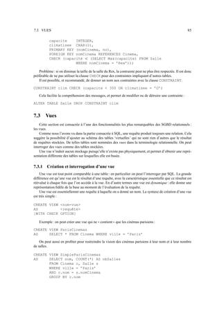 7.3. VUES                                                                                                     85

           capacite    INTEGER,
           climatisee CHAR(1),
           PRIMARY KEY (nomCinema, no),
           FOREIGN KEY nomCinema REFERENCES Cinema,
           CHECK (capacité   (SELECT Max(capacite) FROM Salle
                                    
                       WHERE nomCinema = ’Rex’)))

    Problème : si on diminue la taille de la salle du Rex, la contrainte peut ne plus être respectée. Il est donc
préférable de ne pas utiliser la clause CHECK pour des contraintes impliquant d’autres tables.
    Il est possible, et recommandé, de donner un nom aux contraintes avec la clause CONSTRAINT.

CONSTRAINT clim CHECK (capacite  300 OR climatisee = ’O’)

    Cela facilite la compréhension des messages, et permet de modiﬁer ou de détruire une contrainte :

ALTER TABLE Salle DROP CONSTRAINT clim


7.3     Vues
    Cette section est consacrée à l’une des fonctionnalités les plus remarquables des SGBD relationnels :
les vues.
    Comme nous l’avons vu dans la partie consacrée à SQL, une requête produit toujours une relation. Cela
suggère la possibilité d’ajouter au schéma des tables ’virtuelles’ qui ne sont rien d’autres que le résultat
de requêtes stockées. De telles tables sont nommées des vues dans la terminologie relationnelle. On peut
interroger des vues comme des tables stockées.
    Une vue n’induit aucun stockage puisqu’elle n’existe pas physiquement, et permet d’obtenir une repré-
sentation différente des tables sur lesquelles elle est basée.

7.3.1    Création et interrogation d’une vue
     Une vue est tout point comparable à une table : en particulier on peut l’interroger par SQL. La grande
différence est qu’une vue est le résultat d’une requête, avec la caractéristique essentielle que ce résultat est
réévalué à chaque fois que l’on accède à la vue. En d’autre termes une vue est dynamique : elle donne une
représentation ﬁdèle de la base au moment de l’évaluation de la requête.
     Une vue est essentiellemnt une requête à laquelle on a donné un nom. La syntaxe de création d’une vue
est très simple :

CREATE VIEW nom-vue
AS          requête
[WITH CHECK OPTION]

    Exemple : on peut créer une vue qui ne contient que les cinémas parisiens :
                                              11         22

CREATE VIEW ParisCinemas
AS     SELECT * FROM Cinema WHERE ville = ’Paris’

    On peut aussi en proﬁter pour restreindre la vision des cinémas parisiens à leur nom et à leur nombre
de salles.

CREATE VIEW SimpleParisCinemas
AS     SELECT nom, COUNT(*) AS nbSalles
       FROM Cinema c, Salle s
       WHERE ville = ’Paris’
       AND c.nom = s.nomCinema
       GROUP BY c.nom
 