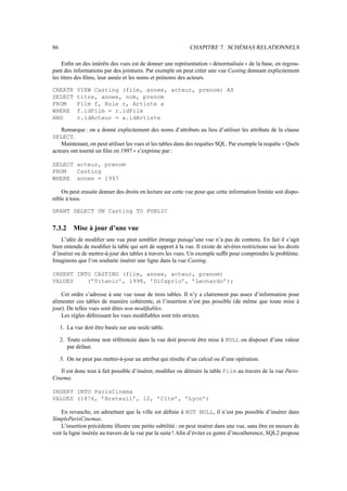 86                                                           CHAPITRE 7. SCHÉMAS RELATIONNELS

     Enﬁn un des intérêts des vues est de donner une représentation dénormalisée de la base, en regrou-
                                                                      11               22
pant des informations par des jointures. Par exemple on peut créer une vue Casting donnant explicitement
les titres des ﬁlms, leur année et les noms et prénoms des acteurs.

CREATE      VIEW Casting (film, annee, acteur, prenom) AS
SELECT      titre, annee, nom, prenom
FROM        Film f, Role r, Artiste a
WHERE       f.idFilm = r.idFilm
AND         r.idActeur = a.idArtiste

    Remarque : on a donné explicitement des noms d’attributs au lieu d’utiliser les attributs de la clause
SELECT.
    Maintenant, on peut utiliser les vues et les tables dans des requêtes SQL. Par exemple la requête Quels
                                                                                                       11
acteurs ont tourné un ﬁlm en 1997 s’exprime par :
                                     22

SELECT acteur, prenom
FROM   Casting
WHERE annee = 1997

    On peut ensuite donner des droits en lecture sur cette vue pour que cette information limitée soit dispo-
nible à tous.

GRANT SELECT ON Casting TO PUBLIC


7.3.2      Mise à jour d’une vue
    L’idée de modiﬁer une vue peut sembler étrange puisqu’une vue n’a pas de contenu. En fait il s’agit
bien entendu de modiﬁer la table qui sert de support à la vue. Il existe de sévères restrictions sur les droits
d’insérer ou de mettre-à-jour des tables à travers les vues. Un exemple sufﬁt pour comprendre le problème.
Imaginons que l’on souhaite insérer une ligne dans la vue Casting.

INSERT INTO CASTING (film, annee, acteur, prenom)
VALUES    (’Titanic’, 1998, ’DiCaprio’, ’Leonardo’);

    Cet ordre s’adresse à une vue issue de trois tables. Il n’y a clairement pas assez d’information pour
alimenter ces tables de manière cohérente, et l’insertion n’est pas possible (de même que toute mise à
jour). De telles vues sont dites non modiﬁables.
    Les règles déﬁnissant les vues modiﬁables sont très strictes.

     1. La vue doit être basée sur une seule table.

     2. Toute colonne non référencée dans la vue doit pouvoir être mise à NULL ou disposer d’une valeur
        par défaut.

     3. On ne peut pas mettre-à-jour un attribut qui résulte d’un calcul ou d’une opération.

   Il est donc tout à fait possible d’insérer, modiﬁer ou détruire la table Film au travers de la vue Paris-
Cinema.

INSERT INTO ParisCinema
VALUES (1876, ’Breteuil’, 12, ’Cite’, ’Lyon’)

    En revanche, en admettant que la ville est déﬁnie à NOT NULL, il n’est pas possible d’insérer dans
SimpleParisCinemas.
    L’insertion précédente illustre une petite subtilité : on peut insérer dans une vue, sans être en mesure de
voir la ligne insérée au travers de la vue par la suite ! Aﬁn d’éviter ce genre d’incoéherence, SQL2 propose
 