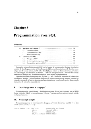 91




Chapitre 8

Programmation avec SQL

Sommaire
         8.1   Interfaçage avec le langage C . . . . . . . . . . . . . . . . . . . . . . . . . . . . . .   91
               8.1.1   Un exemple complet . . . . . . . . . . . . . . . . . . . . . . . . . . . . . . .    91
               8.1.2   Développement en C/SQL . . . . . . . . . . . . . . . . . . . . . . . . . . . .      94
               8.1.3   Autres commandes SQL . . . . . . . . . . . . . . . . . . . . . . . . . . . . .      96
         8.2   L’interface Java/JDBC . . . . . . . . . . . . . . . . . . . . . . . . . . . . . . . . . .   97
               8.2.1   Principes de JDBC . . . . . . . . . . . . . . . . . . . . . . . . . . . . . . . .   97
               8.2.2   Le plus simple des programmes JDBC . . . . . . . . . . . . . . . . . . . . . .      99
               8.2.3   Exemple d’une applet avec JDBC . . . . . . . . . . . . . . . . . . . . . . . . . 100


    Ce chapitre présente l’intégration de SQL et d’un langage de programmation classique. L’utilisation
conjointe de deux langages résulte de l’insufﬁsance de SQL en matière de traitement de données : on ne
sait pas faire de boucle, de tests, etc. On utilise donc SQL pour extraire les données de la base, et le C (ou
tout autre langage) pour manipuler ces données. La difﬁculté principale consiste à transcrire des données
stockées selon des types SQL en données manipulées par le langage de programmation
    La présentation reste volontairement très succincte : il s’agit d’illustrer le mécanisme de cohabitation
entre les deux langages. L’objectif est donc simplement de montrer comment on se connecte, comment on
extrait des données de la base, et de donner quelques indications et conseils sur la gestion des erreurs, la
structuration du code et les erreurs à éviter.


8.1     Interfaçage avec le langage C
   Le contenu consiste essentiellement à détailler un programme réel qui peut s’exécuter sous le SGBD
Oracle. L’interface SQL/C est normalisée dans SQL2, et l’exemple que l’on va trouver ensuite est très
proche de cette norme.


8.1.1    Un exemple complet
    Pour commencer, voici un exemple complet. Il suppose qu’il existe dans la base une table Film dont
voici le schéma (voir film.sql) :

CREATE TABLE film             (ID_film                   NUMBER(10) NOT NULL,
                               Titre                     VARCHAR (30),
                               Annee                     NUMBER(4),
                               ID_Realisateur            NUMBER(10));
 