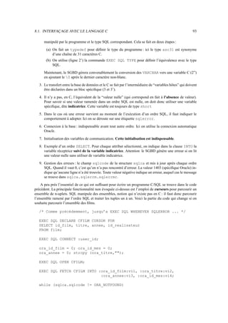 8.1. INTERFAÇAGE AVEC LE LANGAGE C                                                                           93

      manipulé par le programme et le type SQL correspondant. Cela se fait en deux étapes :

       (a) On fait un typedef pour déﬁnir le type du programme : ici le type asc31 est synonyme
           d’une chaîne de 31 caractères C.
       (b) On utilise (ligne 2’) la commande EXEC SQL TYPE pour déﬁnir l’équivalence avec le type
           SQL.

      Maintenant, le SGBD gérera convenablement la conversion des VARCHAR vers une variable C (2”)
      en ajoutant le 0 après le dernier caractère non-blanc.

   3. Le transfert entre la base de données et le C se fait par l’intermédiaire de “variables hôtes” qui doivent
      être déclarées dans un bloc spéciﬁque (3 et 3’).

   4. Il n’y a pas, en C, l’équivalent de la “valeur nulle” (qui correspond en fait à l’absence de valeur).
      Pour savoir si une valeur ramenée dans un ordre SQL est nulle, on doit donc utiliser une variable
      spéciﬁque, dite indicatrice. Cette variable est toujours de type short

   5. Dans le cas où une erreur survient au moment de l’exécution d’un ordre SQL, il faut indiquer le
      comportement à adopter. Ici on se déroute sur une étiquette sqlerror.

   6. Connexion à la base : indispensable avant tout autre ordre. Ici on utilise la connexion automatique
      Oracle.

   7. Initialisation des variables de communication. Cette initialisation est indispensable.

   8. Exemple d’un ordre SELECT. Pour chaque attribut sélectionné, on indique dans la clause INTO la
      variable réceptrice suivi de la variable indicatrice. Attention le SGBD génère une erreur si on lit
      une valeur nulle sans utiliser de variable indicatrice.

   9. Gestion des erreurs : le champ sqlcode de la structure sqlca et mis à jour après chaque ordre
      SQL. Quand il vaut 0, c’est qu’on n’a pas rencontré d’erreur. La valeur 1403 (spéciﬁque Oracle) in-
      dique qu’aucune ligne n’a été trouvée. Toute valeur négative indique un erreur, auquel cas le message
      se trouve dans sqlca.sqlerrm.sqlerrmc.

    A peu près l’essentiel de ce qui est sufﬁsant pour écrire un programme C/SQL se trouve dans le code
précédent. La principale fonctionnalité non évoquée ci-dessus est l’emploi de curseurs pour parcourir un
ensemble de n-uplets. SQL manipule des ensembles, notion qui n’existe pas en C : il faut donc parcourir
l’ensemble ramené par l’ordre SQL et traiter les tuples un à un. Voici la partie du code qui change si on
souhaite parcourir l’ensemble des ﬁlms.

  /* Comme précédemment, jusqu’a EXEC SQL WHENEVER SQLERROR ... */

  EXEC SQL DECLARE CFILM CURSOR FOR
  SELECT id_film, titre, annee, id_realisateur
  FROM film;

  EXEC SQL CONNECT :user_id;

  ora_id_film = 0; ora_id_mes = 0;
  ora_annee = 0; strcpy (ora_titre,);

  EXEC SQL OPEN CFILM;

  EXEC SQL FETCH CFILM INTO :ora_id_film:vi1, :ora_titre:vi2,
                             :ora_annee:vi3, :ora_id_mes:vi4;

  while (sqlca.sqlcode != ORA_NOTFOUND)
 