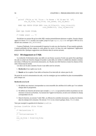 94                                                        CHAPITRE 8. PROGRAMMATION AVEC SQL

     {
         printf (Film no %d. Titre : %s Annee : %d Id mes %d n,
               ora_id_film, ora_titre, ora_annee, ora_id_mes);

         EXEC SQL FETCH CFILM INTO :ora_id_film:vi1, :ora_titre:vi2,
                                  :ora_annee:vi3, :ora_id_mes:vi4;
     }
     EXEC SQL CLOSE CFILM;

     /* Comme avant ... */

   On déclare un curseur dès qu’un ordre SQL ramène potentiellement plusieurs n-uplets. Ensuite chaque
appel à la clause FETCH accède à un n-uplet, jusqu’à ce que sqlca.sqlcode soit égal à 1403 (ici on a
déclaré une constante ORA_NOTFOUND).

    Comme d’habitude, il est recommandé d’organiser le code avec des fonctions. D’une manière générale,
il paraît préférable de bien séparer le code gérant les accès à la base du code implantant l’application
proprement dite. Quelques suggestions sont données dans la section suivante.

8.1.2      Développement en C/SQL
    La recherche d’information dans une table est une bonne occasion d’isoler une partie bien spéciﬁque
du code en créant une fonction chargée d’accéder à cette table, de vériﬁer la validité des données extraites
de la base, d’effectuer les conversions nécessaires, etc. De plus une telle fonction a toutes les chances d’être
utile à beaucoup de monde.
    Les deux cas les plus courants d’accès à une table sont les suivants.

     1. Recherche d’un n-uplet avec la clé.

     2. Boucle sur les n-uplets d’une table en fonction d’un intervalle de valeurs pour la clé.

Du point de vue de la structuration du code, voici les stratégies qui me semblent les plus recommandables
pour chaque cas.

Recherche avec la clé

     1. On déﬁnit une structure correspondant au sous-ensemble des attributs de la table que l’on souhaite
        charger dans le programme.

     2. On déﬁnit une fonction de lecture (par exemple LireFilm) qui prend en entrée un pointeur sur une
        structure et renvoie un booléen. Au moment de l’appel à la fonction, on doit avoir initialisé le champ
        correspondant à la clé.

     3. Dans la fonction, on exécute l’ordre SQL, on effectue les contrôles nécessaires, on place les données
        dans les champs de la structure. On renvoie TRUE si on a trouvé quelque chose, FALSE sinon.

Voici par exemple le squelette de la fonction LireFilm.

boolean LireFilm (Film *film)
{
  /* Declarations */
  ....
  /* Initialisations */
  ...
  ora_id_film = film-id_film;
  ...
 