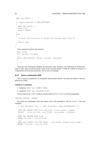 96                                                     CHAPITRE 8. PROGRAMMATION AVEC SQL

    EXEC SQL FETCH ...

    if (sqlca.sqlcode == ORA_NOTFOUND)
    {
      EXEC SQL CLOSE ...
      debut = 0;
      return FALSE;
    }
    else
    {
      /* Faire les contrôles et placer les données dans film */
      ...
      return TRUE
    }
}
     Voici comment on utilise cette fonction.
     Film film;
     int cle_min, cle_max;
     ...
     while (BoucleFilms (film, cle_min, cle_max))
     {
       ....
     }
    Notez qu’avec l’utilisation combinée des fonctions et des structures, non seulement on clariﬁe beau-
coup le code, mais on rend très facile l’ajout d’une nouvelle donnée. Il sufﬁt de modiﬁer la structure et
l’implantation de la fonction de lecture. Tout le reste est inchangé.

8.1.3     Autres commandes SQL
    Voici, à titre de complément, les principales fonctionnalités dáccès à une base de données et leur ex-
pression en C/SQL.

Validation et annulation
     1. Validation : EXEC SQL COMMIT WORK;
     2. Anulation : EXEC SQL ROLLBACK WORK;
     Si on ne fait pas de COMMIT explicite, Oracle effectue un ROLLBACK à la ﬁn du programme.

UPDATE, DELETE, INSERT
   On utilise ces commandes selon une syntaxe tout à fait semblable à celle du SELECT. Voici des
exemples.
      /* Les variables ora_... sont déclarées comme précédemment */

      EXEC SQL INSERT INTO film (id_film, titre, annee, id_mes)
      VALUES   (:ora_id_film, :ora_titre, :ora_annee, :ora_mes);
      ...
      EXEC SQL DELETE FROM film
      WHERE id_film = :ora_id_film;
      ...
      EXEC SQL UPDATE film SET annee = :ora_annee, id_mes=:ora_id_mes
      WHERE id_film = :ora_id_film;
 