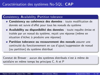 Caract´erisation des syst`emes No-SQL: CAP
Consistency, Availability, Partition tolerance
Consistency ou coh´erence des donn´ees : toute modiﬁcation de
donn´ee est suivie d’eﬀet pour tous les noeuds du syst`eme
Availability ou disponibilit´e des donn´ees : toute requˆete ´emise et
trait´ee par un noeud du syst`eme, re¸coit une r´eponse (mˆeme en
situation d’´echec `a produire une r´eponse)
Partition tolerance ou recouvrement des noeuds assurer une
continuit´e du fonctionnement en cas d’ajout/suppression de noeud
(ou partition) du syst`eme distribu´e
Constat de Brewer : aucun des syst`emes distribu´es n’est `a mˆeme de
satisfaire en mˆeme temps les principes C, A et P
Hatim CHAHDI (Espace Dev - UM) BD Colonnes, HBase 28 Septembre 2016 8 / 47
 