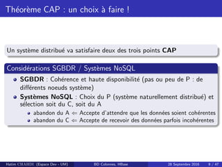 Th´eor`eme CAP : un choix `a faire !
Un syst`eme distribu´e va satisfaire deux des trois points CAP
Consid´erations SGBDR / Syst`emes NoSQL
SGBDR : Coh´erence et haute disponibilit´e (pas ou peu de P : de
diﬀ´erents noeuds syst`eme)
Syst`emes NoSQL : Choix du P (syst`eme naturellement distribu´e) et
s´election soit du C, soit du A
abandon du A ⇐ Accepte d’attendre que les donn´ees soient coh´erentes
abandon du C ⇐ Accepte de recevoir des donn´ees parfois incoh´erentes
Hatim CHAHDI (Espace Dev - UM) BD Colonnes, HBase 28 Septembre 2016 9 / 47
 