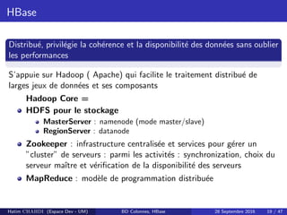 HBase
Distribu´e, privil´egie la coh´erence et la disponibilit´e des donn´ees sans oublier
les performances
S’appuie sur Hadoop ( Apache) qui facilite le traitement distribu´e de
larges jeux de donn´ees et ses composants
Hadoop Core =
HDFS pour le stockage
MasterServer : namenode (mode master/slave)
RegionServer : datanode
Zookeeper : infrastructure centralis´ee et services pour g´erer un
”cluster” de serveurs : parmi les activit´es : synchronization, choix du
serveur maˆıtre et v´eriﬁcation de la disponibilit´e des serveurs
MapReduce : mod`ele de programmation distribu´ee
Hatim CHAHDI (Espace Dev - UM) BD Colonnes, HBase 28 Septembre 2016 19 / 47
 