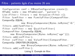 Filtre : patients ˆag´es d’au moins 26 ans
C on f i gu r a t i on conf = HBaseConfiguration . c r e a t e ( ) ;
HTable t a b l e = new HTable ( conf , ” p a t i e n t ”) ;
List <F i l t e r > f i l t e r s = new ArrayList <F i l t e r >();
F i l t e r f a m F i l t e r = new F a m i l y F i l t e r ( CompareFilter .
CompareOp .EQUAL,
new BinaryComparator ( Bytes . toBytes (” iG ” )
f i l t e r s . add ( f a m F i l t e r ) ;
F i l t e r c o l F i l t e r = new Q u a l i f i e r F i l t e r (
CompareFilter . CompareOp .EQUAL,
new BinaryComparator ( Bytes . toBytes (” age ” ) ) ) ;
f i l t e r s . add ( c o l F i l t e r ) ;
F i l t e r v a l F i l t e r = new V a l u e F i l t e r ( CompareFilter .
CompareOp . GREATER OR EQUAL,
new BinaryComparator ( Bytes . toBytes ( ”26”)
f i l t e r s . add ( v a l F i l t e r ) ;
Listing 5: Exemple de ﬁltre
Hatim CHAHDI (Espace Dev - UM) BD Colonnes, HBase 28 Septembre 2016 35 / 47
 
