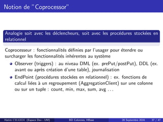 Notion de ”Coprocessor”
Analogie soit avec les d´eclencheurs, soit avec les proc´edures stock´ees en
relationnel
Coprocesseur : fonctionnalit´es d´eﬁnies par l’usager pour ´etendre ou
surcharger les fonctionnalit´es inh´erentes au syst`eme
Observer (triggers) : au niveau DML (ex. prePut/postPut), DDL (ex.
avant ou apr`es cr´eation d’une table), journalisation
EndPoint (proc´edures stock´ees en relationnel) : ex. fonctions de
calcul li´ees `a un regroupement (AggregationClient) sur une colonne
ou sur un tuple : count, min, max, sum, avg . . .
Hatim CHAHDI (Espace Dev - UM) BD Colonnes, HBase 28 Septembre 2016 37 / 47
 