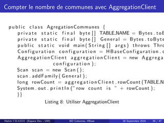 Compter le nombre de communes avec AggregationClient
p u b l i c c l a s s AgregationCommunes {
p r i v a t e s t a t i c f i n a l byte [ ] TABLE NAME = Bytes . toB
p r i v a t e s t a t i c f i n a l byte [ ] General = Bytes . toByte
p u b l i c s t a t i c void main ( S t r i n g [ ] args ) throws Thro
C on f i gu r a t i on c o n f i g u r a t i o n = HBaseConfiguration . c
A ggr e ga t i on C l i e n t a g g r e g a t i o n C l i e n t = new A ggr e ga t
c o n f i g u r a t i o n ) ;
Scan scan = new Scan ( ) ;
scan . addFamily ( General ) ;
long rowCount = a g g r e g a t i o n C l i e n t . rowCount (TABLE NA
System . out . p r i n t l n (” row count i s ” + rowCount ) ;
}}
Listing 8: Utiliser AggregationClient
Hatim CHAHDI (Espace Dev - UM) BD Colonnes, HBase 28 Septembre 2016 39 / 47
 
