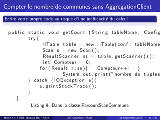 Compter le nombre de communes sans AggregationClient
Ecrire votre propre code au risque d’une ineﬃcacit´e du calcul
p u b l i c s t a t i c void getCount ( S t r i n g tableName , C on f i g
t r y {
HTable t a b l e = new HTable ( conf , tableName
Scan s = new Scan ( ) ;
ResultScanner ss = t a b l e . getScanner ( s ) ;
i n t Compteur = 0;
f o r ( Result r : ss ){ Compteur++; }
System . out . p r i n t (” nombre de t u p l e s
} catch ( IOException e ){
e . printStackTrace ( ) ;
}
}
Listing 9: Dans la classe ParcoursScanCommune
Hatim CHAHDI (Espace Dev - UM) BD Colonnes, HBase 28 Septembre 2016 40 / 47
 
