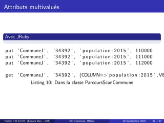 Attributs multivalu´es
Avec JRuby
put ’CommuneJ ’ , ’34392 ’ , ’ population :2015 ’ , 110000
put ’CommuneJ ’ , ’34392 ’ , ’ population :2015 ’ , 111000
put ’CommuneJ ’ , ’34392 ’ , ’ population :2015 ’ , 112000
get ’CommuneJ ’ , ’34392 ’ , {COLUMN=>’population :2015 ’ ,VE
Listing 10: Dans la classe ParcoursScanCommune
Hatim CHAHDI (Espace Dev - UM) BD Colonnes, HBase 28 Septembre 2016 41 / 47
 