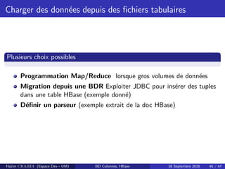 Charger des donn´ees depuis des ﬁchiers tabulaires
Plusieurs choix possibles
Programmation Map/Reduce lorsque gros volumes de donn´ees
Migration depuis une BDR Exploiter JDBC pour ins´erer des tuples
dans une table HBase (exemple donn´e)
D´eﬁnir un parseur (exemple extrait de la doc HBase)
Hatim CHAHDI (Espace Dev - UM) BD Colonnes, HBase 28 Septembre 2016 45 / 47
 