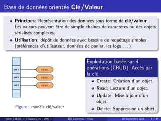 Base de donn´ees orient´ee Cl´e/Valeur
Principes: Repr´esentation des donn´ees sous forme de cl´e/valeur .
Les valeurs peuvent ˆetre de simple chaˆınes de caract`eres ou des objets
s´erialis´es complexes.
Utilisation: d´epˆot de donn´ees avec besoins de requˆetage simples
(pr´ef´erences d’utilisateur, donn´ees de panier, les logs . . . )
Figure : mod`ele cl´e/valeur
Exploitation bas´ee sur 4
op´erations (CRUD): Acc`es par
la cl´e
Create: Cr´eation d’un objet.
Read: Lecture d’un objet.
Update: Mise `a jour d’un
objet.
Delete: Suppression un objet.
Hatim CHAHDI (Espace Dev - UM) BD Colonnes, HBase 28 Septembre 2016 4 / 47
 