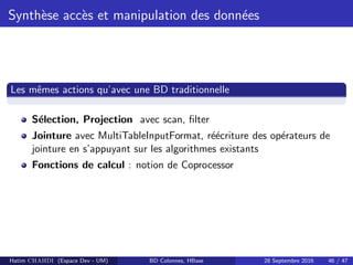 Synth`ese acc`es et manipulation des donn´ees
Les mˆemes actions qu’avec une BD traditionnelle
S´election, Projection avec scan, ﬁlter
Jointure avec MultiTableInputFormat, r´e´ecriture des op´erateurs de
jointure en s’appuyant sur les algorithmes existants
Fonctions de calcul : notion de Coprocessor
Hatim CHAHDI (Espace Dev - UM) BD Colonnes, HBase 28 Septembre 2016 46 / 47
 