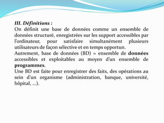 III. Définitions :
On définit une base de données comme un ensemble de
données structuré, enregistrées sur les support accessibles par
l’ordinateur, pour satisfaire simultanément plusieurs
utilisateurs de façon sélective et en temps opportun.
Autrement, base de données (BD) = ensemble de données
accessibles et exploitables au moyen d’un ensemble de
programmes.
Une BD est faite pour enregistrer des faits, des opérations au
sein d'un organisme (administration, banque, université,
hôpital, ...).
 