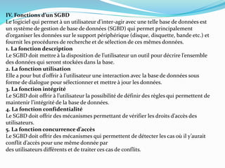 IV. Fonctions d’un SGBD
Le logiciel qui permet à un utilisateur d’inter-agir avec une telle base de données est
un système de gestion de base de données (SGBD) qui permet principalement
d’organiser les données sur le support périphérique (disque, disquette, bande etc.) et
fournit les procédures de recherche et de sélection de ces mêmes données.
1. La fonction description
Le SGBD doit mettre à la disposition de l’utilisateur un outil pour décrire l’ensemble
des données qui seront stockées dans la base.
2. La fonction utilisation
Elle a pour but d’offrir à l’utilisateur une interaction avec la base de données sous
forme de dialogue pour sélectionner et mettre à jour les données.
3. La fonction intégrité
Le SGBD doit offrir à l’utilisateur la possibilité de définir des règles qui permettent de
maintenir l’intégrité de la base de données.
4. La fonction confidentialité
Le SGBD doit offrir des mécanismes permettant de vérifier les droits d’accès des
utilisateurs.
5. La fonction concurrence d’accès
Le SGBD doit offrir des mécanismes qui permettent de détecter les cas où il y’aurait
conflit d’accès pour une même donnée par
des utilisateurs différents et de traiter ces cas de conflits.
 