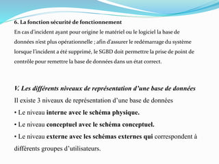 V. Les différents niveaux de représentation d’une base de données
Il existe 3 niveaux de représentation d’une base de données
• Le niveau interne avec le schéma physique.
• Le niveau conceptuel avec le schéma conceptuel.
• Le niveau externe avec les schémas externes qui correspondent à
différents groupes d’utilisateurs.
6. La fonction sécurité de fonctionnement
En cas d’incident ayant pour origine le matériel ou le logiciel la base de
données n’est plus opérationnelle ; afin d’assurer le redémarrage du système
lorsque l’incident a été supprimé, le SGBD doit permettre la prise de point de
contrôle pour remettre la base de données dans un état correct.
 