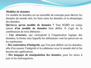 Modèles de données
Un modèle de données est un ensemble de concepts pour décrire les
données du monde réel, les liens entre les données et la sémantique
des données.
Qu’est-ce qu’un modèle de données ? Tout SGBD est conçu
autour d’un modèle de données bien défini. Il s’agit de la
combinaison de trois éléments :
– Une structure, qui correspond à l’organisation logique des
données, la forme sous laquelle les utilisateurs vont les percevoir ou
les représenter.
– Des contraintes d’intégrité, que l’on peut définir sur les données,
afin d’en assurer l’intégrité et la cohérence avec le monde réel et les
besoins des applications.
– Des langages de manipulation des données, pour les mises à
jour et les interrogations.
 