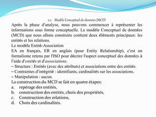 2.2 Modèle Conceptuel de données (MCD)
Après la phase d’analyse, nous pouvons commencer à représenter les
informations sous forme conceptuelle. Le modèle Conceptuel de données
(MCD) que nous allons construire contient deux éléments principaux: les
entités et les relations.
Le modèle Entité-Association
EA en français, ER en anglais (pour Entity Relationship), c’est un
formalisme retenu par l'ISO pour décrire l'aspect conceptuel des données à
l’aide d’entités et d’associations.
– Structure : Entités (avec des attributs) et associations entre des entités.
– Contraintes d’intégrité : identifiants, cardinalités sur les associations.
– Manipulation : aucun.
La construction du MCD se fait en quatre étapes:
a. repérage des entités,
b. construction des entités, choix des propriétés,
c. Construction des relations,
d. Choix des cardinalités.
 