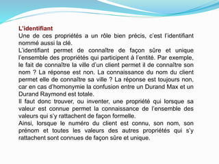 L’identifiant
Une de ces propriétés a un rôle bien précis, c’est l’identifiant
nommé aussi la clé.
L’identifiant permet de connaître de façon sûre et unique
l’ensemble des propriétés qui participent à l’entité. Par exemple,
le fait de connaître la ville d’un client permet il de connaître son
nom ? La réponse est non. La connaissance du nom du client
permet elle de connaître sa ville ? La réponse est toujours non,
car en cas d’homonymie la confusion entre un Durand Max et un
Durand Raymond est totale.
Il faut donc trouver, ou inventer, une propriété qui lorsque sa
valeur est connue permet la connaissance de l’ensemble des
valeurs qui s’y rattachent de façon formelle.
Ainsi, lorsque le numéro du client est connu, son nom, son
prénom et toutes les valeurs des autres propriétés qui s’y
rattachent sont connues de façon sûre et unique.
 