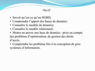 Objectif
• Savoir qu’est ce qu’un SGBD;
• Comprendre l’apport des bases de données;
• Connaître le modèle de données;
• Connaître le modèle relationnel;
• Mettre en œuvre une base de données : prise en compte
des problème d’optimisation, de gestion des droits
d’accès.
• Comprendre les problème liés à la conception de gros
systèmes d’information.
 
