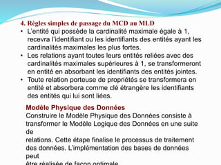 4. Règles simples de passage du MCD au MLD
• L’entité qui possède la cardinalité maximale égale à 1,
recevra l’identifiant ou les identifiants des entités ayant les
cardinalités maximales les plus fortes.
• Les relations ayant toutes leurs entités reliées avec des
cardinalités maximales supérieures à 1, se transformeront
en entité en absorbant les identifiants des entités jointes.
• Toute relation porteuse de propriétés se transformera en
entité et absorbera comme clé étrangère les identifiants
des entités qui lui sont liées.
Modèle Physique des Données
Construire le Modèle Physique des Données consiste à
transformer le Modèle Logique des Données en une suite
de
relations. Cette étape finalise le processus de traitement
des données. L’implémentation des bases de données
peut
 