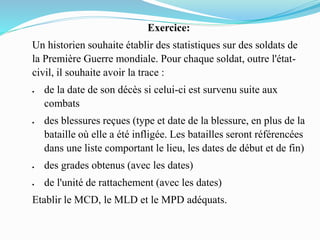 Exercice:
Un historien souhaite établir des statistiques sur des soldats de
la Première Guerre mondiale. Pour chaque soldat, outre l'état-
civil, il souhaite avoir la trace :
 de la date de son décès si celui-ci est survenu suite aux
combats
 des blessures reçues (type et date de la blessure, en plus de la
bataille où elle a été infligée. Les batailles seront référencées
dans une liste comportant le lieu, les dates de début et de fin)
 des grades obtenus (avec les dates)
 de l'unité de rattachement (avec les dates)
Etablir le MCD, le MLD et le MPD adéquats.
 