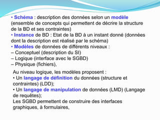 • Schéma : description des données selon un modèle
(ensemble de concepts qui permettent de décrire la structure
de la BD et ses contraintes)
• Instance de BD : Etat de la BD à un instant donné (données
dont la description est réalisé par le schéma)
• Modèles de données de différents niveaux :
– Conceptuel (description du SI)
– Logique (interface avec le SGBD)
– Physique (fichiers),
Au niveau logique, les modèles proposent :
• Un langage de définition du données (structure et
contraintes) (LDD);
• Un langage de manipulation de données (LMD) (Langage
de requêtes);
Les SGBD permettent de construire des interfaces
graphiques, à formulaires,
 