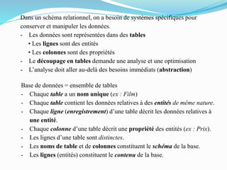 Dans un schéma relationnel, on a besoin de systèmes spécifiques pour
conserver et manipuler les données.
- Les données sont représentées dans des tables
• Les lignes sont des entités
• Les colonnes sont des propriétés
- Le découpage en tables demande une analyse et une optimisation
- L’analyse doit aller au-delà des besoins immédiats (abstraction)
Base de données = ensemble de tables
- Chaque table a un nom unique (ex : Film)
- Chaque table contient les données relatives à des entités de même nature.
- Chaque ligne (enregistrement) d’une table décrit les données relatives à
une entité.
- Chaque colonne d’une table décrit une propriété des entités (ex : Prix).
- Les lignes d’une table sont distinctes.
- Les noms de table et de colonnes constituent le schéma de la base.
- Les lignes (entités) constituent le contenu de la base.
 