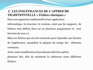 I. LES INSUFFISANCES DE L’APPROCHE
TRADITIONNELLE « Fichiers classiques »
Dans une approche traditionnelle d’une application
informatique, la structure, le contenu, ainsi que les supports de
fichiers sont définis dans un ou plusieurs programmes et sont
fonction de ceux-ci.
Mais ces fichiers qui ont été construits pour répondre aux besoins
de l’application, possèdent la plupart du temps des éléments
communs.
Ainsi, toute modification d’une donnée doit être opérée
plusieurs fois, afin de maintenir la cohérence entre différents
fichiers.
 