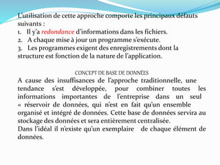 L’utilisation de cette approche comporte les principaux défauts
suivants :
1. Il y’a redondance d’informations dans les fichiers.
2. A chaque mise à jour un programme s’exécute.
3. Les programmes exigent des enregistrements dont la
structure est fonction de la nature de l’application.
CONCEPT DE BASE DE DONNÉES
A cause des insuffisances de l’approche traditionnelle, une
tendance s’est développée, pour combiner toutes les
informations importantes de l’entreprise dans un seul
« réservoir de données, qui n’est en fait qu’un ensemble
organisé et intégré de données. Cette base de données servira au
stockage des données et sera entièrement centralisée.
Dans l’idéal il n’existe qu’un exemplaire de chaque élément de
données.
 