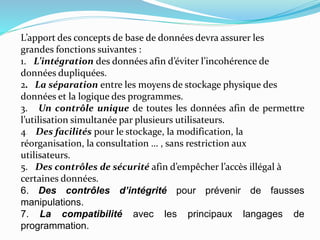 L’apport des concepts de base de données devra assurer les
grandes fonctions suivantes :
1. L’intégration des données afin d’éviter l’incohérence de
données dupliquées.
2. La séparation entre les moyens de stockage physique des
données et la logique des programmes.
3. Un contrôle unique de toutes les données afin de permettre
l’utilisation simultanée par plusieurs utilisateurs.
4. Des facilités pour le stockage, la modification, la
réorganisation, la consultation … , sans restriction aux
utilisateurs.
5. Des contrôles de sécurité afin d’empêcher l’accès illégal à
certaines données.
6. Des contrôles d’intégrité pour prévenir de fausses
manipulations.
7. La compatibilité avec les principaux langages de
programmation.
 