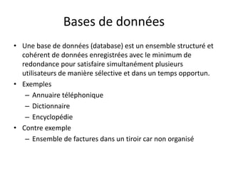 Bases de données
• Une base de données (database) est un ensemble structuré et
cohérent de données enregistrées avec le minimum de
redondance pour satisfaire simultanément plusieurs
utilisateurs de manière sélective et dans un temps opportun.
• Exemples
– Annuaire téléphonique
– Dictionnaire
– Encyclopédie
• Contre exemple
– Ensemble de factures dans un tiroir car non organisé
 