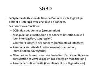SGBD
• Le Système de Gestion de Base de Données est le logiciel qui
permet d ’interagir avec une base de données.
• Ses principales fonctions :
– Définition des données (structuration)
– Manipulation et restitution des données (insertion, mise à
jour, interrogation, suppression)
– Contrôler l'intégrité des données (contraintes d’intégrités)
– Assurer la sécurité de fonctionnement (transaction,
journalisation, sauvegarde)
– Gérer les accès concurrents (autorisation d’accès multiples en
consultation et verrouillage en cas d’accès en modification )
– Assurer la confidentialité (identifiants et privilèges d’accès)
 