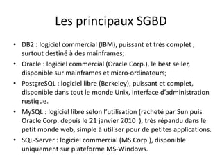 Les principaux SGBD
• DB2 : logiciel commercial (IBM), puissant et très complet ,
surtout destiné à des mainframes;
• Oracle : logiciel commercial (Oracle Corp.), le best seller,
disponible sur mainframes et micro-ordinateurs;
• PostgreSQL : logiciel libre (Berkeley), puissant et complet,
disponible dans tout le monde Unix, interface d’administration
rustique.
• MySQL : logiciel libre selon l’utilisation (racheté par Sun puis
Oracle Corp. depuis le 21 janvier 2010 ), très répandu dans le
petit monde web, simple à utiliser pour de petites applications.
• SQL-Server : logiciel commercial (MS Corp.), disponible
uniquement sur plateforme MS-Windows.
 