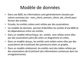 Modèle de données
• Dans une BDD, les informations sont généralement classées par
nature connexes (ex : nom_client, prenom_client, adr_client) pour
former des entités.
• Ensuite, les entités créées sont reliées par des associations.
• Un modèle de données permet d'identifier les entités d’une BDD et
les dépendances entre ces entités.
• Dans un modèle hiérarchique, les entités sont reliées entre elles
par des associations père-fils selon un diagramme en arbre.
• Dans un modèle réseau, les entités sont reliées entre elles par des
associations de-à (utilisant des pointeurs) selon un graphe .
• Dans un modèle relationnel, les entités sont des tables reliées par
des associations de-à (utilisant des informations contenues dans les
enregistrements).
 