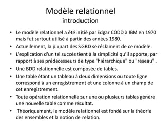 Modèle relationnel
introduction
• Le modèle relationnel a été initié par Edgar CODD à IBM en 1970
mais fut surtout utilisé à partir des années 1980.
• Actuellement, la plupart des SGBD se réclament de ce modèle.
• L'explication d'un tel succès tient à la simplicité qu’il apporte, par
rapport à ses prédécesseurs de type "hiérarchique" ou "réseau" .
• Une BDD relationnelle est composée de tables.
• Une table étant un tableau à deux dimensions ou toute ligne
correspond à un enregistrement et une colonne à un champ de
cet enregistrement.
• Toute opération relationnelle sur une ou plusieurs tables génère
une nouvelle table comme résultat.
• Théoriquement, le modèle relationnel est fondé sur la théorie
des ensembles et la notion de relation.
 