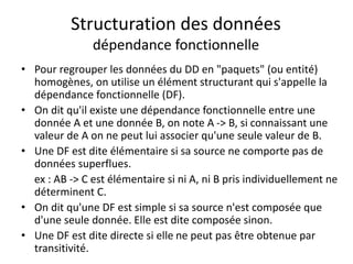 Structuration des données
dépendance fonctionnelle
• Pour regrouper les données du DD en "paquets" (ou entité)
homogènes, on utilise un élément structurant qui s'appelle la
dépendance fonctionnelle (DF).
• On dit qu'il existe une dépendance fonctionnelle entre une
donnée A et une donnée B, on note A -> B, si connaissant une
valeur de A on ne peut lui associer qu'une seule valeur de B.
• Une DF est dite élémentaire si sa source ne comporte pas de
données superflues.
ex : AB -> C est élémentaire si ni A, ni B pris individuellement ne
déterminent C.
• On dit qu'une DF est simple si sa source n'est composée que
d'une seule donnée. Elle est dite composée sinon.
• Une DF est dite directe si elle ne peut pas être obtenue par
transitivité.
 