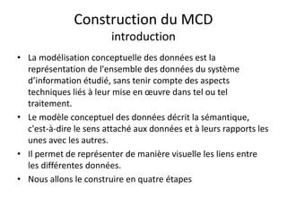 Construction du MCD
introduction
• La modélisation conceptuelle des données est la
représentation de l'ensemble des données du système
d’information étudié, sans tenir compte des aspects
techniques liés à leur mise en œuvre dans tel ou tel
traitement.
• Le modèle conceptuel des données décrit la sémantique,
c'est-à-dire le sens attaché aux données et à leurs rapports les
unes avec les autres.
• Il permet de représenter de manière visuelle les liens entre
les différentes données.
• Nous allons le construire en quatre étapes
 