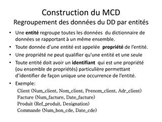 Construction du MCD
Regroupement des données du DD par entités
• Une entité regroupe toutes les données du dictionnaire de
données se rapportant à un même ensemble.
• Toute donnée d’une entité est appelée propriété de l’entité.
• Une propriété ne peut qualifier qu'une entité et une seule
• Toute entité doit avoir un identifiant qui est une propriété
(ou ensemble de propriétés) particulière permettant
d’identifier de façon unique une occurrence de l’entité.
• Exemple:
Client (Num_client, Nom_client, Prenom_client, Adr_client)
Facture (Num_facture, Date_facture)
Produit (Ref_produit, Designation)
Commande (Num_bon_cde, Date_cde)
 