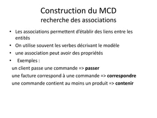 Construction du MCD
recherche des associations
• Les associations permettent d’établir des liens entre les
entités
• On utilise souvent les verbes décrivant le modèle
• une association peut avoir des propriétés
• Exemples :
un client passe une commande => passer
une facture correspond à une commande => correspondre
une commande contient au moins un produit => contenir
 