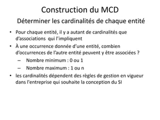 Construction du MCD
Déterminer les cardinalités de chaque entité
• Pour chaque entité, il y a autant de cardinalités que
d’associations qui l’impliquent
• À une occurrence donnée d’une entité, combien
d’occurrences de l’autre entité peuvent y être associées ?
– Nombre minimum : 0 ou 1
– Nombre maximum : 1 ou n
• les cardinalités dépendent des règles de gestion en vigueur
dans l'entreprise qui souhaite la conception du SI
 