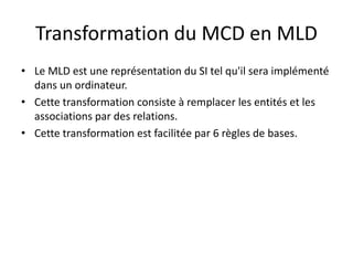 Transformation du MCD en MLD
• Le MLD est une représentation du SI tel qu'il sera implémenté
dans un ordinateur.
• Cette transformation consiste à remplacer les entités et les
associations par des relations.
• Cette transformation est facilitée par 6 règles de bases.
 