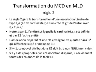 Transformation du MCD en MLD
règle 2
• La règle 2 gère la transformation d'une association binaire de
type 1,n çàd de cardinalité x,n d'un coté et y,1 de l'autre avec
x,y ∈ {0,1}
• Notons par E1 l'entité sur laquelle la cardinalité x,n est définie
et par E2 l'autre entité.
• L'association disparaît et une clé étrangère est ajoutée dans E2
qui référence la clé primaire de E1;
• Si y=1, ce nouvel attribut dans E2 doit être non NULL (non vide).
• S'il y a des propriétés dans l'association disparue, ils deviennent
toutes des colonnes de la table E1.
 